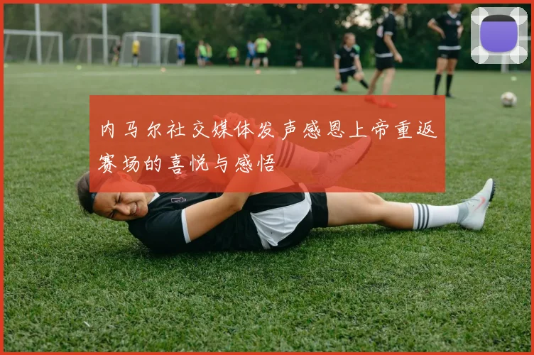 内马尔社交媒体发声感恩上帝重返赛场的喜悦与感悟