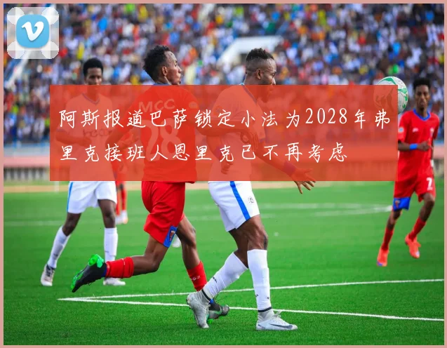 阿斯报道巴萨锁定小法为2028年弗里克接班人恩里克已不再考虑