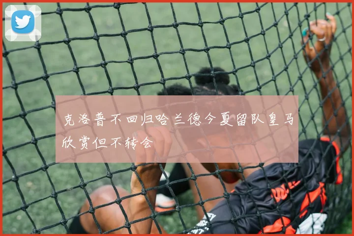 克洛普不回归哈兰德今夏留队皇马欣赏但不转会