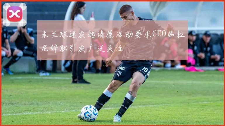 米兰球迷发起请愿活动要求CEO弗拉尼辞职引发广泛关注
