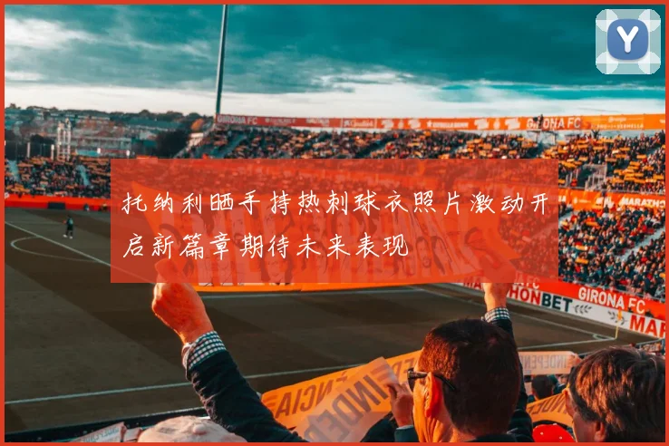托纳利晒手持热刺球衣照片激动开启新篇章期待未来表现
