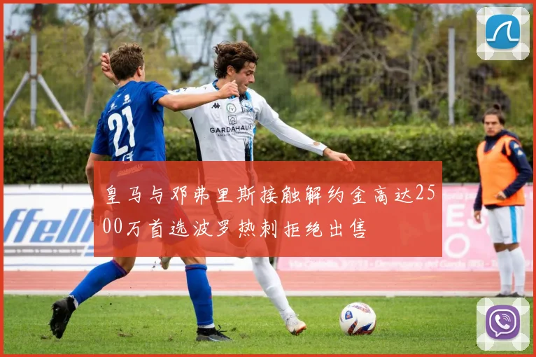 皇马与邓弗里斯接触解约金高达2500万首选波罗热刺拒绝出售
