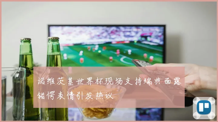 诺维茨基世界杯现场支持瑞典面露错愕表情引发热议