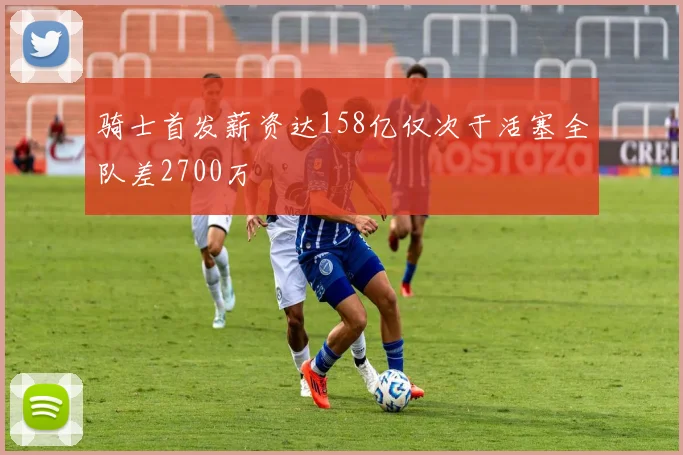 骑士首发薪资达158亿仅次于活塞全队差2700万