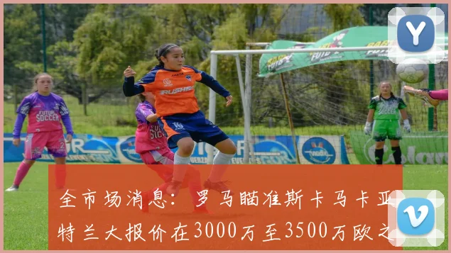全市场消息：罗马瞄准斯卡马卡亚特兰大报价在3000万至3500万欧之间
